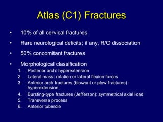 Atlas (C1) Fractures 10% of all cervical fractures Rare neurological deficits; if any, R/O dissociation 50% concomitant fractures Morphological classification Posterior arch: hyperextension  Lateral mass: rotation or lateral flexion forces  Anterior arch fractures (blowout or plow fractures) : hyperextension,  Bursting-type fractures (Jefferson): symmetrical axial load Transverse process Anterior tubercle 