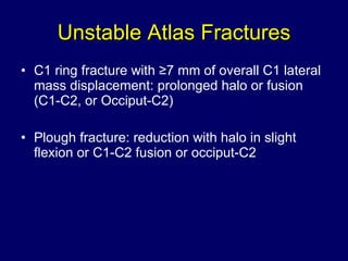 Unstable Atlas Fractures C1 ring fracture with ≥7 mm of overall C1 lateral mass displacement: prolonged halo or fusion (C1-C2, or Occiput-C2)  Plough fracture: reduction with halo in slight flexion or C1-C2 fusion or occiput-C2 