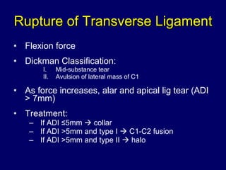 Rupture of Transverse Ligament Flexion force Dickman Classification: Mid-substance tear Avulsion of lateral mass of C1 As force increases, alar and apical lig tear (ADI > 7mm) Treatment: If ADI ≤5mm    collar If ADI >5mm and type I    C1-C2 fusion If ADI >5mm and type II    halo 