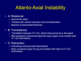 Atlanto-Axial Instability A: Rotational Around the dens Treated with closed reduction and immobilization.  Beware of associated fractures B: Translational Translation between C1–C2, where transverse lig is disrupted Mid-substance transverse ligament tears (type I) are treated with C1–C2 arthrodesis C: Distraction: Indicating craniocervical dissociation Bony avulsions (type II) may be treated with halo or C1–C2 arthrodesis 