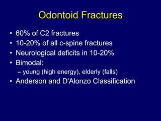 Odontoid Fractures 60% of C2 fractures 10-20% of all c-spine fractures Neurological deficits in 10-20% Bimodal:  young (high energy), elderly (falls) Anderson and D'Alonzo Classification 