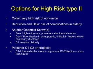 Options for High Risk type II Collar: very high risk of non-union Reduction and Halo: risk of complications in elderly Anterior Odontoid Screw(s) Pros: High union rate, preserves atlanto-axial motion Cons: Poor fixation in osteoporotic, difficult in large chest or posteriorly displaced C/I: reverse obliquity Posterior C1-C2 arthrodesis: C1-2 transarticular screw > segmental C1-2 fixation > wires techniques 