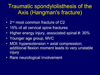 Traumatic spondylolisthesis of the Axis (Hangman's fracture) 2 nd  most common fracture of C2 15% of all cervical spine fractures Higher energy injury, associated spinal #: 30%  Younger age group, MVC  MOI: hyperextension + axial compression; additional flexion moment leads to very unstable injury Rare neurological involvement 