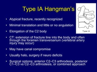 Type IA Hangman’s Atypical fracture, recently recognized Minimal translation and little or no angulation Elongation of the C2 body  CT: extension of fracture line into the body and often through the foramen transversarium (vertebral artery injury may occur) May have canal compromise Usually halo, surgery if neuro deficits Surgical options: anterior C2–C3 arthrodesis, posterior C1–C3 vs C2–C3 arthrodesis, or combined approach  