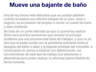 Mueve una bajante de baño
Una de los temas más delicados que se pueden plantear
cuando se realiza una reforma integral de un piso, casa o
negocio, es la cuestión de ampliar o mover un cuarto de baño
o aseo existente.
Se trata de un punto delicado ya que si queremos realizar
dicha obra primero tendremos que conocer el principal
problema que nos provoca este tipos de trabajos, y que no es
otro que el poder contar con la pendiente suficiente entre el
desagüe del baño o aseo y la bajante principal del inmueble, a
continuación le vamos a explicar con detenimiento, las
características de este tipo de trabajo sus soluciones o
alternativas para poder realizar la reformas baños Madrid de
forma correcta.
 