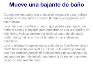 Mueve una bajante de baño
Cuando no contamos con el desnivel necesario para realizar
la bajante de una forma correcta tenemos principalmente 2
alternativas.
La primera sería utilizar un muro que pueda ir perpendicular
entre el baño y la bajante para empotrar en ella la tubería y de
esta forma incluso subiendo al inicio el punto del desagüe
poder realizar el recorrido de la tubería con el desnivel
necesario.
La otra alternativa que existe cuando no es factible de ningún
modo tener dicho desnivel es utilizar un triturador o sanitrin,
que nos permiten prescindir prácticamente de la bajante a la
vez que nos permite instalar una tubería de menor diámetro,
de aproximadamente 5mm.
 