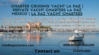 CHARTER CRUISING YACHT LA PAZ |
PRIVATE YACHT CHARTERS LA PAZ
MEXICO | LA PAZ YACHT CHARTERS
Are you dreaming of a fancy boat trip in La Paz, Mexico, with amazing
service? Our team Baja Pacifica is here to make your dream come true,
whether you want a fancy and luxurious boat wedding in Cabo or just fun
time with your family. We're experts in renting out fancy boats in Cabo and
La Paz. With us, you can have a luxurious boat adventure. You don't have
to spend too much. People know us around the world for our top-notch
boat trips in La Paz.
Are you dreaming of a fancy boat trip in La Paz, Mexico, with amazing
service? Our team Baja Pacifica is here to make your dream come true,
whether you want a fancy and luxurious boat wedding in Cabo or just fun
time with your family. We're experts in renting out fancy boats in Cabo and
La Paz. With us, you can have a luxurious boat adventure. You don't have
to spend too much. People know us around the world for our top-notch
boat trips in La Paz.
214-974-0501
www.bajapacifica.com
Contact us:
info@bajacharters.com
 