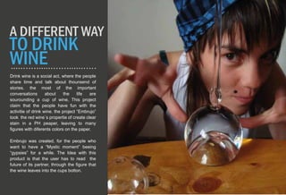 Drink wine is a social act, where the people
share time and talk about thounsend of
stories. the most of the important
conversations about the life are
sourounding a cup of wine, This project
claim that the people have fun with the
activitie of drink wine. the project “Embrujo”
took the red wine´s propertie of create clear
stain in a PH peaper, leaving to many
figures with diferents colors on the paper.
Embrujo was created, for the people who
want to have a “Mystic moment” beeing
“gypsies” for a while. The Idea with this
product is that the user has to read the
future of its partner, through the figure that
the wine leaves into the cups botton.
A DIFFERENT WAY
TO DRINK
WINE
 