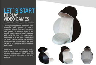LET´S START
TO PLAY
VIDEO GAMES
This project emerged from the need of some
profesional video gamers, to have a
confortable moment while they are playing
video games. The foremost aspect in this
desgn is the ergonomy, because of the wrong
positions of the body, the video gamers
performance is no the best, cosencuently
this project claim to resolve this ergonomy
problems through furniture design, who helps
the user to be confortable and increase the
performance.
Acording with some interviews the Users
rather to play ond the floor instead of a chair
with legs, for this reason START keep this
aspect., and took advantage of the body
positions.
 