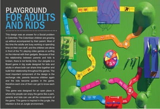 This design was an answer for a Social problem
in Colombia. The Colombian children are growing
up without accompanied by their parent. Most of
the time the adults are busy working or spending
time on their own stuff, and the children are alone
in front of the TV, playing video games or surfing
on the internet with their gadgets. Because of that
the relationship between parents and kids is
broken, there is not family time. Our Jangala is a
Board game in big scale designed for kids and
adults in where both can share time together and
build their relationship throughout the games. The
most important component of the design is the
exchange role, parents become children again
and the kids become guiders in the game,
therefore each one of them can get to know each
other.
This game was designed for an open place in
where the people can enjoy the game like a park,
parents and kids can use all the components of
the game. This game is inspired in the jungle, the
intention is live at Jungle environment.
PLAYGROUND
FOR ADULTS
AND KIDS
 