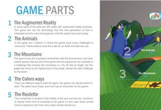 The Colors ways
There are different ways to start the game, the gamer can decide where to
start. The paths have boxes, each box has an instruction for the gamer.
The Roulette
This component is located in the middle of the park and has two functions:
to decide which kind of character is the gamer (in this case which animal
have to represent) and how many steps he/she should run.
The Animals
In the game are 4 stations in where the gamer have some challenges to
overcome. These stations have the scale for an Adult and kids can use.
The Mountains
This game have and important commitment with the environment, and have
natural spaces that are part of the game and the experience. An example of
a challenge that involves the mountains is « Fly, fly like an Eagle, the first
eagle that arrive to the highest part of the jungle, decide the next challenge
for the loser»
The Augmentet Reality
In some parts of the park are QR codes with augmented reality surprises.
This game aim mix the technology that the new generation of kids is
interested and the «old school games» that the adults had used to play.
The Animals
The Mountains
2
3
 