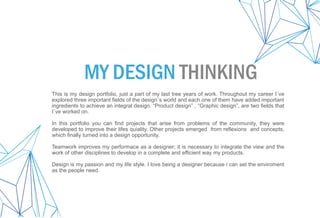 This is my design portfolio, just a part of my last tree years of work. Throughout my career I´ve
explored three important fields of the design´s world and each one of them have added important
ingredients to achieve an integral design. “Product design” , “Graphic design”, are two fields that
I´ve worked on.
In this portfolio you can find projects that arise from problems of the community, they were
developed to improve their lifes quiality. Other projects emerged from reflexions and concepts,
which finally turned into a design opportunity.
Teamwork improves my performace as a designer; it is necessary to integrate the view and the
work of other disciplines to develop in a complete and efficient way my products.
Design is my passion and my life style. I love being a designer because i can set the enviroment
as the people need.
MY DESIGN THINKING
 