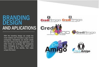 BRANDING
DESIGN
AND APLICATIONS
With the branding design we create the
most creative and innovative Logos for the
companies. Sometimes we should create
from the name to the logo application, and
other times we re-design the companies
face, managing as a “face refresh” and
don´t losing all the identity, that make
unique the brand.
 