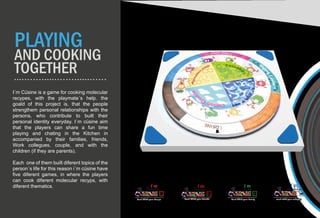 I´m Cüsine is a game for cooking molecular
recypes, with the playmate´s help. the
goald of this project is, that the people
strengthem personal relationships with the
persons, who contribute to built their
personal identity everyday. I´m cüsine aim
that the players can share a fun time
playing and chating in the Kitchen in
accompanied by their families, friends,
Work collegues, couple, and with the
children (if they are parents).
Each one of them built diferent topics of the
person´s life for this reason i´m cüsine have
five diferent games, in where the players
can cook diferent molecular recyps, with
diferent thematics.
C
Romantic
Cook Whith your Couple
F
Union
Cook Whith your Family
W
Knowledge
Fr
Emotions
Cook Whith your Friends cook whith your collegues
PLAYING
AND COOKING
TOGETHER
 