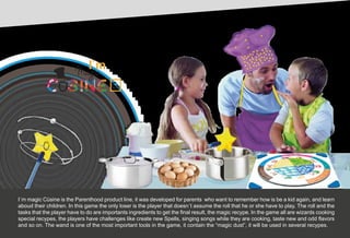 Ch
Magic
I´m magic Cüsine is the Parenthood product line, it was developed for parents who want to remember how is be a kid again, and learn
aboud their children. In this game the only loser is the player that doesn´t assume the roll that he or she have to play. The roll and the
tasks that the player have to do are importants ingredients to get the final result, the magic recype. In the game all are wizards cooking
special recypes, the players have challenges like create new Spells, singing songs while they are cooking, taste new and odd flavors
and so on. The wand is one of the most important tools in the game, it contain the “magic dust”, it will be used in several recypes.
 