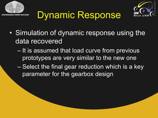 • Simulation of dynamic response using the
data recovered
– It is assumed that load curve from previous
prototypes are very similar to the new one
– Select the final gear reduction which is a key
parameter for the gearbox design
Dynamic Response
 