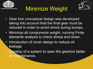 • Gear box conceptual design was developed
taking into account that the final gear must be
reduced in order to avoid shock during bumps.
• Minimize all components weight, running Finite
elements analysis to check stress and strain.
• Introduction of cover design to reduce oil
leakage
• Develop of a system to open the gearbox faster
for maintenance.
Minimize Weight
 