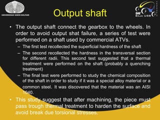 • The output shaft connect the gearbox to the wheels. In
order to avoid output shat failure, a series of test were
performed on a shaft used by commercial ATVs.
– The first test recollected the superficial hardness of the shaft
– The second recollected the hardness in the transversal section
for different radii. This second test suggested that a thermal
treatment were performed on the shaft (probably a quenching
treatment)
– The final test were performed to study the chemical composition
of the shaft in order to study if it was a special alloy material or a
common steel. It was discovered that the material was an AISI
1040.
• This study suggest that after machining, the piece must
pass trough thermal treatment to harden the surface and
avoid break due torsional stresses.
Output shaft
 