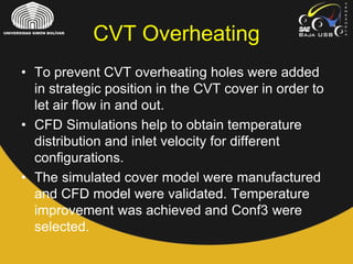 CVT Overheating
• To prevent CVT overheating holes were added
in strategic position in the CVT cover in order to
let air flow in and out.
• CFD Simulations help to obtain temperature
distribution and inlet velocity for different
configurations.
• The simulated cover model were manufactured
and CFD model were validated. Temperature
improvement was achieved and Conf3 were
selected.
 