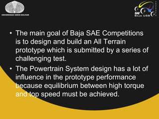 • The main goal of Baja SAE Competitions
is to design and build an All Terrain
prototype which is submitted by a series of
challenging test.
• The Powertrain System design has a lot of
influence in the prototype performance
because equilibrium between high torque
and top speed must be achieved.
 