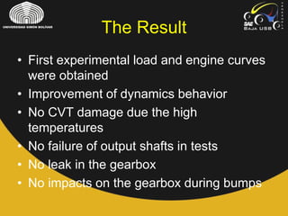 The Result
• First experimental load and engine curves
were obtained
• Improvement of dynamics behavior
• No CVT damage due the high
temperatures
• No failure of output shafts in tests
• No leak in the gearbox
• No impacts on the gearbox during bumps
 