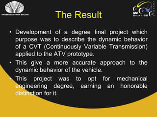 The Result
• Development of a degree final project which
purpose was to describe the dynamic behavior
of a CVT (Continuously Variable Transmission)
applied to the ATV prototype.
• This give a more accurate approach to the
dynamic behavior of the vehicle.
• This project was to opt for mechanical
engineering degree, earning an honorable
distinction for it.
 