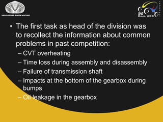 • The first task as head of the division was
to recollect the information about common
problems in past competition:
– CVT overheating
– Time loss during assembly and disassembly
– Failure of transmission shaft
– Impacts at the bottom of the gearbox during
bumps
– Oil leakage in the gearbox
 