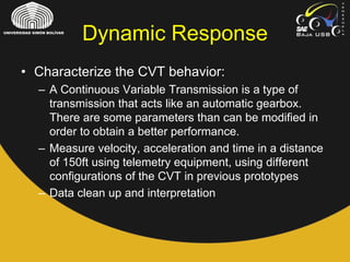 • Characterize the CVT behavior:
– A Continuous Variable Transmission is a type of
transmission that acts like an automatic gearbox.
There are some parameters than can be modified in
order to obtain a better performance.
– Measure velocity, acceleration and time in a distance
of 150ft using telemetry equipment, using different
configurations of the CVT in previous prototypes
– Data clean up and interpretation
Dynamic Response
 