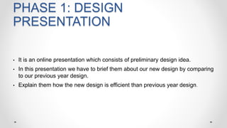 PHASE 1: DESIGN
PRESENTATION
• It is an online presentation which consists of preliminary design idea.
• In this presentation we have to brief them about our new design by comparing
to our previous year design.
• Explain them how the new design is efficient than previous year design.
 