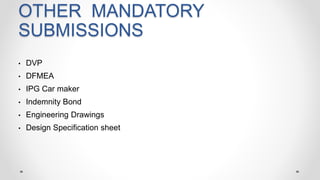 OTHER MANDATORY
SUBMISSIONS
• DVP
• DFMEA
• IPG Car maker
• Indemnity Bond
• Engineering Drawings
• Design Specification sheet
 