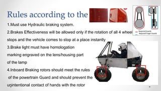Rules according to the SAE Baja
1.Must use Hydraulic braking system.
2.Brakes Effectiveness will be allowed only if the rotation of all 4 wheels
stops and the vehicle comes to stop at a place instantly
3.Brake light must have homologation
marking engraved on the lens/housing part
of the lamp
4.Inboard Braking rotors should meet the rules
of the powertrain Guard and should prevent the
unintentional contact of hands with the rotor
 