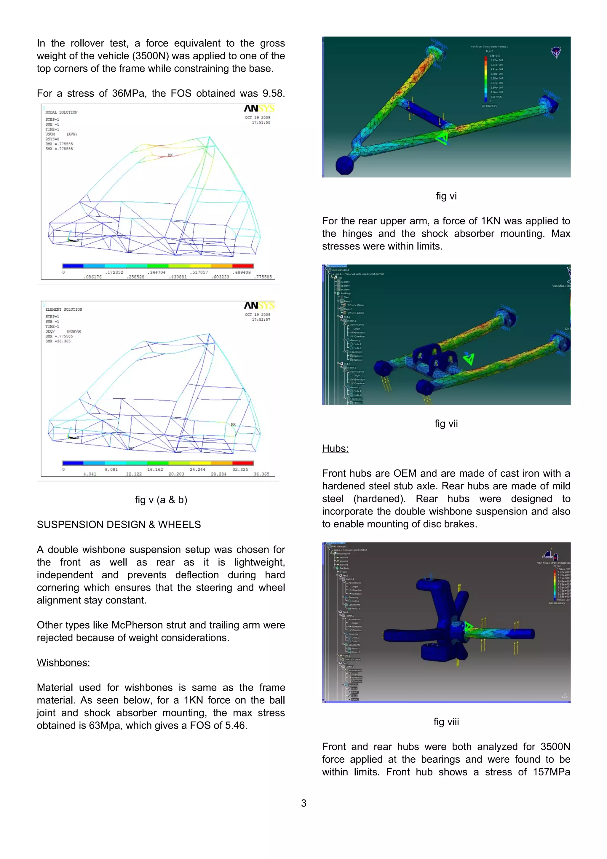 In the rollover test, a force equivalent to the gross
weight of the vehicle (3500N) was applied to one of the
top corners of the frame while constraining the base.
For a stress of 36MPa, the FOS obtained was 9.58.
fig v (a & b)
SUSPENSION DESIGN & WHEELS
A double wishbone suspension setup was chosen for
the front as well as rear as it is lightweight,
independent and prevents deflection during hard
cornering which ensures that the steering and wheel
alignment stay constant.
Other types like McPherson strut and trailing arm were
rejected because of weight considerations.
Wishbones:
Material used for wishbones is same as the frame
material. As seen below, for a 1KN force on the ball
joint and shock absorber mounting, the max stress
obtained is 63Mpa, which gives a FOS of 5.46.
fig vi
For the rear upper arm, a force of 1KN was applied to
the hinges and the shock absorber mounting. Max
stresses were within limits.
fig vii
Hubs:
Front hubs are OEM and are made of cast iron with a
hardened steel stub axle. Rear hubs are made of mild
steel (hardened). Rear hubs were designed to
incorporate the double wishbone suspension and also
to enable mounting of disc brakes.
fig viii
Front and rear hubs were both analyzed for 3500N
force applied at the bearings and were found to be
within limits. Front hub shows a stress of 157MPa
3
 