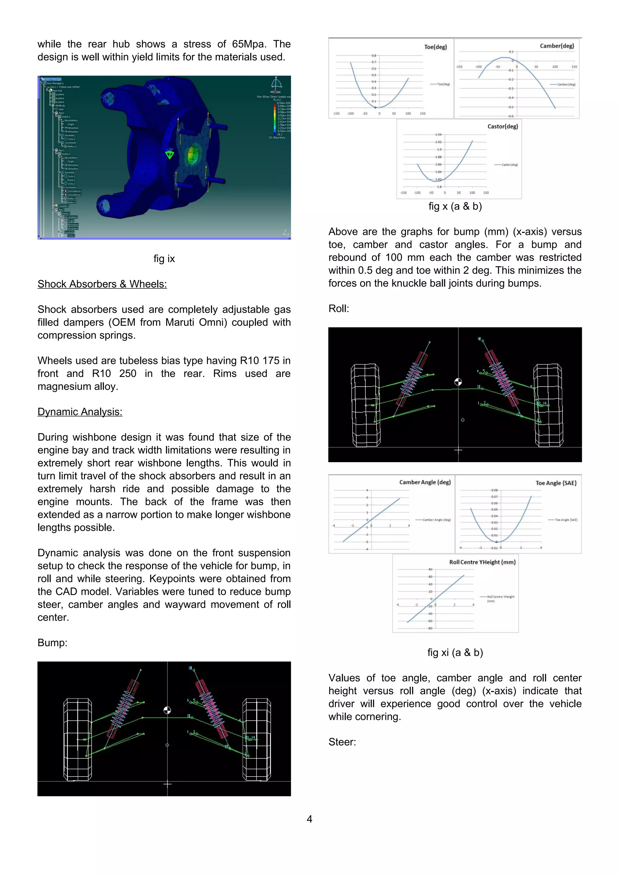 while the rear hub shows a stress of 65Mpa. The
design is well within yield limits for the materials used.
fig ix
Shock Absorbers & Wheels:
Shock absorbers used are completely adjustable gas
filled dampers (OEM from Maruti Omni) coupled with
compression springs.
Wheels used are tubeless bias type having R10 175 in
front and R10 250 in the rear. Rims used are
magnesium alloy.
Dynamic Analysis:
During wishbone design it was found that size of the
engine bay and track width limitations were resulting in
extremely short rear wishbone lengths. This would in
turn limit travel of the shock absorbers and result in an
extremely harsh ride and possible damage to the
engine mounts. The back of the frame was then
extended as a narrow portion to make longer wishbone
lengths possible.
Dynamic analysis was done on the front suspension
setup to check the response of the vehicle for bump, in
roll and while steering. Keypoints were obtained from
the CAD model. Variables were tuned to reduce bump
steer, camber angles and wayward movement of roll
center.
Bump:
fig x (a & b)
Above are the graphs for bump (mm) (x-axis) versus
toe, camber and castor angles. For a bump and
rebound of 100 mm each the camber was restricted
within 0.5 deg and toe within 2 deg. This minimizes the
forces on the knuckle ball joints during bumps.
Roll:
fig xi (a & b)
Values of toe angle, camber angle and roll center
height versus roll angle (deg) (x-axis) indicate that
driver will experience good control over the vehicle
while cornering.
Steer:
4
 