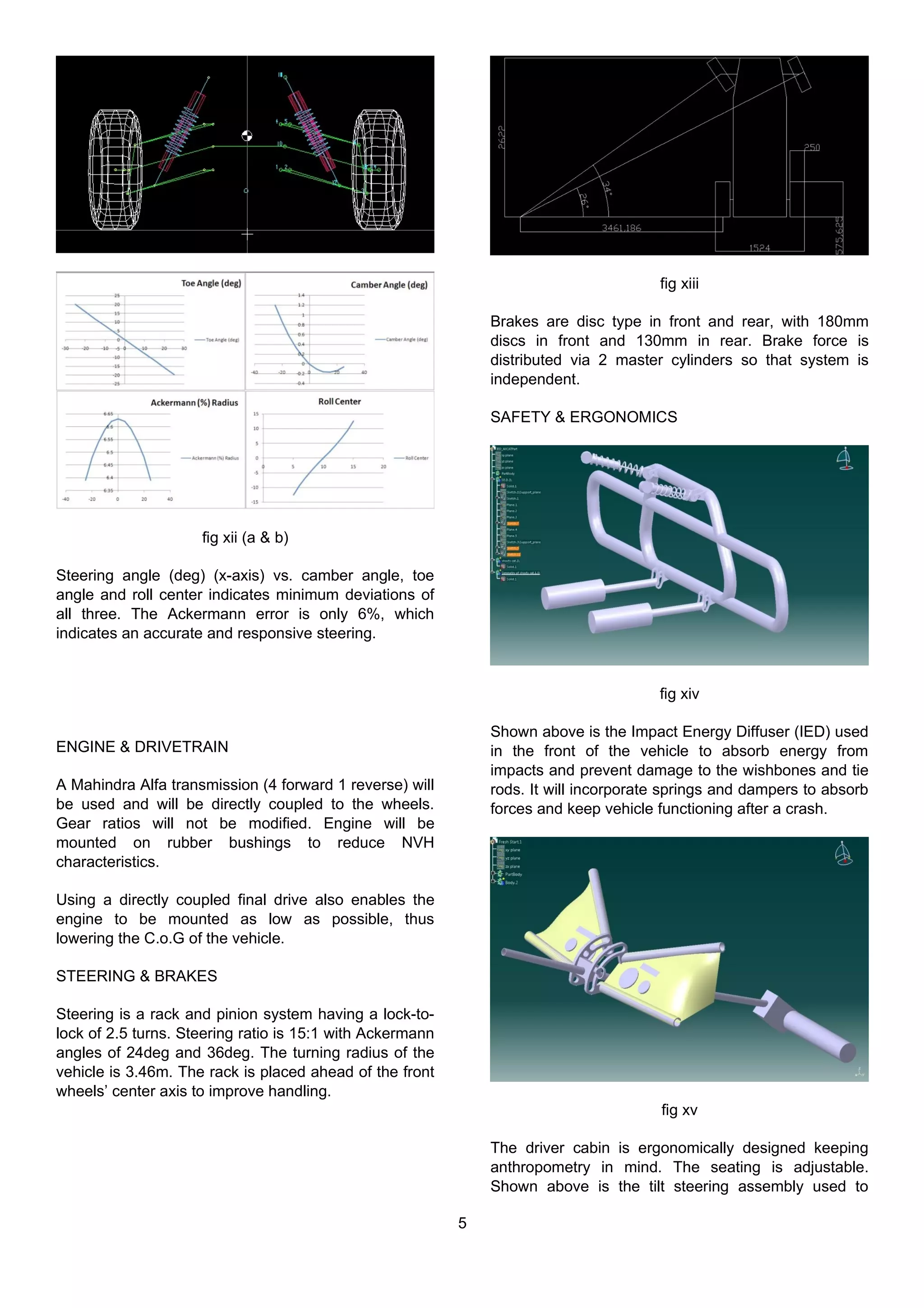 fig xii (a & b)
Steering angle (deg) (x-axis) vs. camber angle, toe
angle and roll center indicates minimum deviations of
all three. The Ackermann error is only 6%, which
indicates an accurate and responsive steering.
ENGINE & DRIVETRAIN
A Mahindra Alfa transmission (4 forward 1 reverse) will
be used and will be directly coupled to the wheels.
Gear ratios will not be modified. Engine will be
mounted on rubber bushings to reduce NVH
characteristics.
Using a directly coupled final drive also enables the
engine to be mounted as low as possible, thus
lowering the C.o.G of the vehicle.
STEERING & BRAKES
Steering is a rack and pinion system having a lock-to-
lock of 2.5 turns. Steering ratio is 15:1 with Ackermann
angles of 24deg and 36deg. The turning radius of the
vehicle is 3.46m. The rack is placed ahead of the front
wheels’ center axis to improve handling.
fig xiii
Brakes are disc type in front and rear, with 180mm
discs in front and 130mm in rear. Brake force is
distributed via 2 master cylinders so that system is
independent.
SAFETY & ERGONOMICS
fig xiv
Shown above is the Impact Energy Diffuser (IED) used
in the front of the vehicle to absorb energy from
impacts and prevent damage to the wishbones and tie
rods. It will incorporate springs and dampers to absorb
forces and keep vehicle functioning after a crash.
fig xv
The driver cabin is ergonomically designed keeping
anthropometry in mind. The seating is adjustable.
Shown above is the tilt steering assembly used to
5
 