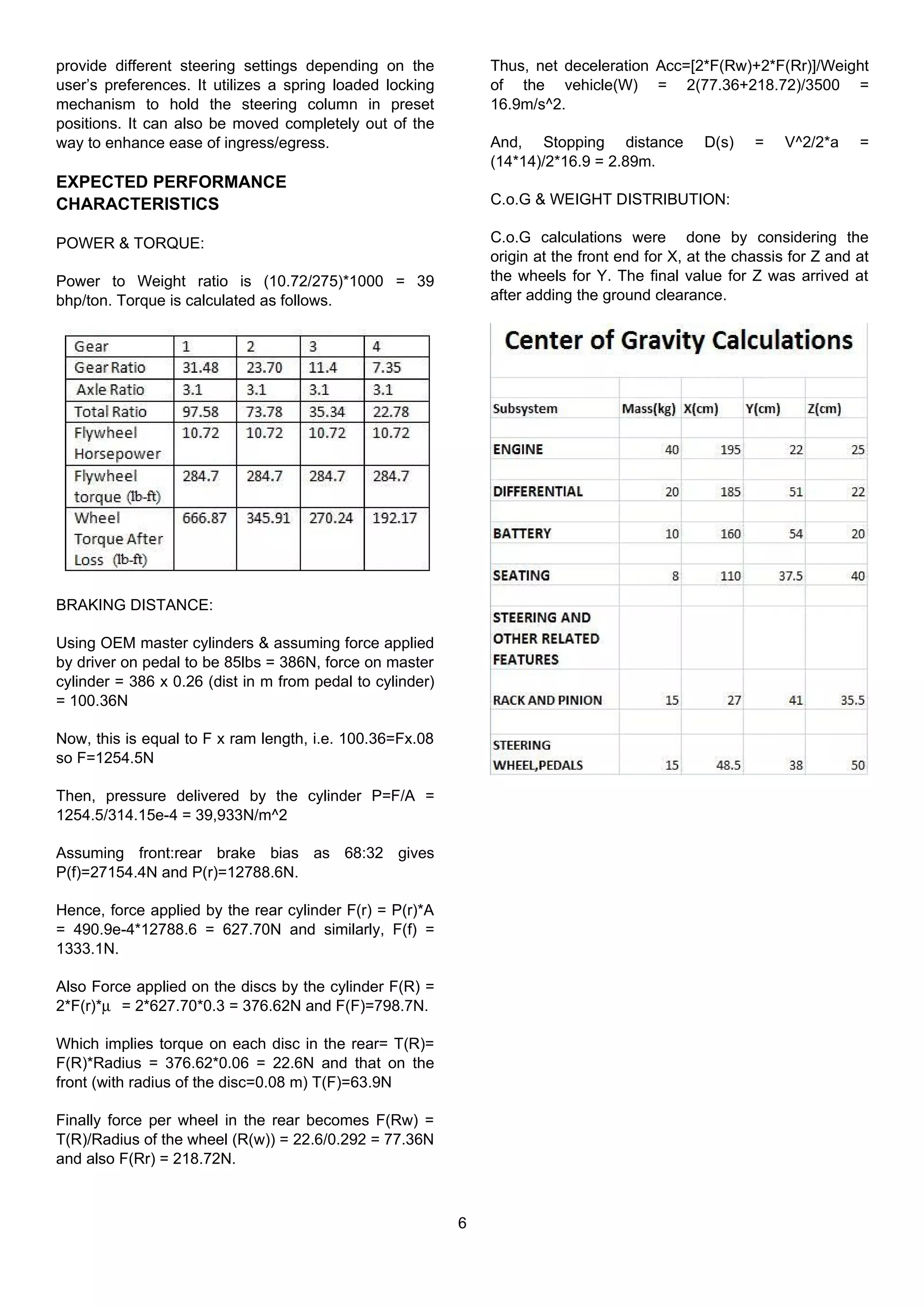 provide different steering settings depending on the
user’s preferences. It utilizes a spring loaded locking
mechanism to hold the steering column in preset
positions. It can also be moved completely out of the
way to enhance ease of ingress/egress.
EXPECTED PERFORMANCE
CHARACTERISTICS
POWER & TORQUE:
Power to Weight ratio is (10.72/275)*1000 = 39
bhp/ton. Torque is calculated as follows.
BRAKING DISTANCE:
Using OEM master cylinders & assuming force applied
by driver on pedal to be 85lbs = 386N, force on master
cylinder = 386 x 0.26 (dist in m from pedal to cylinder)
= 100.36N
Now, this is equal to F x ram length, i.e. 100.36=Fx.08
so F=1254.5N
Then, pressure delivered by the cylinder P=F/A =
1254.5/314.15e-4 = 39,933N/m^2
Assuming front:rear brake bias as 68:32 gives
P(f)=27154.4N and P(r)=12788.6N.
Hence, force applied by the rear cylinder F(r) = P(r)*A
= 490.9e-4*12788.6 = 627.70N and similarly, F(f) =
1333.1N.
Also Force applied on the discs by the cylinder F(R) =
2*F(r)*µ = 2*627.70*0.3 = 376.62N and F(F)=798.7N.
Which implies torque on each disc in the rear= T(R)=
F(R)*Radius = 376.62*0.06 = 22.6N and that on the
front (with radius of the disc=0.08 m) T(F)=63.9N
Finally force per wheel in the rear becomes F(Rw) =
T(R)/Radius of the wheel (R(w)) = 22.6/0.292 = 77.36N
and also F(Rr) = 218.72N.
Thus, net deceleration Acc=[2*F(Rw)+2*F(Rr)]/Weight
of the vehicle(W) = 2(77.36+218.72)/3500 =
16.9m/s^2.
And, Stopping distance D(s) = V^2/2*a =
(14*14)/2*16.9 = 2.89m.
C.o.G & WEIGHT DISTRIBUTION:
C.o.G calculations were done by considering the
origin at the front end for X, at the chassis for Z and at
the wheels for Y. The final value for Z was arrived at
after adding the ground clearance.
6
 