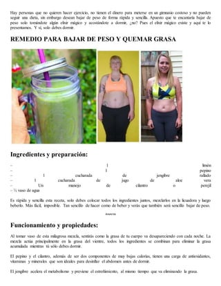 Hay personas que no quieren hacer ejercicio, no tienen el dinero para meterse en un gimnasio costoso y no pueden
seguir una dieta, sin embargo desean bajar de peso de forma rápida y sencilla. Apuesto que te encantaría bajar de
peso solo tomándote algún elixir mágico y acostándote a dormir, ¿no? Pues el elixir mágico existe y aquí te lo
presentamos. Y sí, solo debes dormir.
REMEDIO PARA BAJAR DE PESO Y QUEMAR GRASA
Ingredientes y preparación:
– 1 limón
– 1 pepino
– 1 cucharada de jengibre rallado
– 1 cucharada de jugo de aloe vera
– Un manojo de cilantro o perejil
– ½ vaso de agua
Es rápida y sencilla esta receta, solo debes colocar todos los ingredientes juntos, mezclarlos en la licuadora y luego
beberlo. Más fácil, imposible. Tan sencillo de hacer como de beber y verás que también será sencillo bajar de peso.
Anuncios
Funcionamiento y propiedades:
Al tomar vaso de esta milagrosa mezcla, sentirás como la grasa de tu cuerpo va desapareciendo con cada noche. La
mezcla actúa principalmente en la grasa del vientre, todos los ingredientes se combinan para eliminar la grasa
acumulada mientras tú sólo debes dormir.
El pepino y el cilantro, además de ser dos componentes de muy bajas calorías, tienen una carga de antioxidantes,
vitaminas y minerales que son ideales para desinflar el abdomen antes de dormir.
El jengibre acelera el metabolismo y previene el estreñimiento, al mismo tiempo que va eliminando la grasa.
 