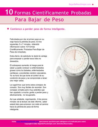 BajarDePesoSimple.com
10 Formas Científicamente Probadas Para Bajar de Peso
Visite www.BajarDePesoSimple.comparaconocer qué dieta para adelgazar esla indicada para usted.
Copyright © 2012 BajarDePesoSimple.com.DerechosReservados.
Comience a perder peso de forma inteligente.
10 Formas Científicamente Probadas
Para Bajar de Peso
Felicidades por dar el primer paso en su
viaje hacia la pérdida de peso. En los
siguientes 5 o 7 minutos, obtendrá
información sobre 10 Formas
Científicamente Probadas Para Bajar de
Peso de inmediato.
Estos ítems de sabiduría le darán la ventaja
para empezar a perder esos kilos no
deseados.
El sobrepeso aumenta el riesgo para la
salud y puede conducir a enfermedades
graves como la diabetes, enfermedades
cardíacas y accidentes cerebro vasculares.
Ya es hora de que tome el control de su
condición de peso y se comprometa a tener
una mejor salud.
Le sugerimos que tome estos consejos de
corazón. Son muy fáciles de recordar. Son
consejos simples pero muy potentes que
han ayudado a mucha gente a perder peso y
efectivamente, no recuperarlo.
Así que adelante, siga leyendo. A los pocos
minutos de la lectura de este informe, usted
estará listo para arrancar con éxito el camino
hacia la pérdida de peso de forma
inteligente.
 