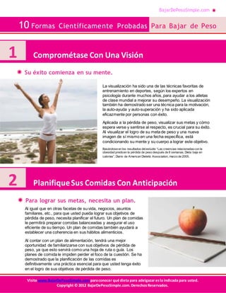 BajarDePesoSimple.com
10 Formas Científicamente Probadas Para Bajar de Peso
Visite www.BajarDePesoSimple.comparaconocer qué dieta para adelgazar esla indicada para usted.
Copyright © 2012 BajarDePesoSimple.com.DerechosReservados.
Su éxito comienza en su mente.
Para lograr sus metas, necesita un plan.
1 Comprométase Con Una Visión
La visualización ha sido una de las técnicas favoritas de
entrenamiento en deportes, según los expertos en
psicología durante muchos años, para ayudar a los atletas
de clase mundial a mejorar su desempeño. La visualización
también ha demostrado ser una técnica para la motivación,
la auto-ayuda y auto-superación y ha sido aplicada
eficazmente por personas con éxito.
Aplicada a la pérdida de peso, visualizar sus metas y cómo
espera verse y sentirse al respecto, es crucial para su éxito.
Al visualizar el logro de su meta de peso y una nueva
imagen de sí mismo en una fecha específica, está
condicionando su mente y su cuerpo a lograr este objetivo.
Basándose en los resultados delestudio “Las creencias relacionadascon la
obesidad predicen la pérdida de peso después de 8 semanas, Dieta baja en
calorías”, Diario de American Dietetic Association, marzo de 2005.
2 PlanifiqueSus Comidas Con Anticipación
Al igual que en otras facetas de su vida, negocios, asuntos
familiares, etc., para que usted pueda lograr sus objetivos de
pérdida de peso, necesita planificar el futuro. Un plan de comidas
le permitirá preparar comidas balanceadas y asegurar el uso
eficiente de su tiempo. Un plan de comidas también ayudará a
establecer una coherencia en sus hábitos alimenticios.
Al contar con un plan de alimentación, tendrá una mejor
oportunidad de familiarizarse con sus objetivos de pérdida de
peso, ya que esto servirá como una hoja de ruta o guía. Los
planes de comida le impiden perder el foco de la cuestión. Se ha
demostrado que la planificación de las comidas es
definitivamente una práctica esencial para que usted tenga éxito
en el logro de sus objetivos de pérdida de peso.
 