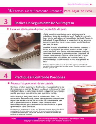 BajarDePesoSimple.com
10 Formas Científicamente Probadas Para Bajar de Peso
Visite www.BajarDePesoSimple.comparaconocer qué dieta para adelgazar esla indicada para usted.
Copyright © 2012 BajarDePesoSimple.com.DerechosReservados.
Lleve un diario para duplicar la pérdida de peso.
Reduzca las porciones de su comida.
3 Realice Un SeguimientoDe Su Progreso
¿Sabía que al controlar lo que come, usted aumenta la
probabilidad de perder el doble de peso? Esa fue la conclusión
de un estudio realizado por el Kaiser Center for Health Research
de Portland, Oregon. Mediante el seguimiento de los alimentos
que come, aprende a comer menos, que es una de las claves
para bajar de peso.
Mantener un diario de alimentos le hace rendirse cuentas a sí
mismo. Aunque puede que no sea divertido escribir lo que
comió, al hacerlo, esto lo hace más consciente de los tipos y
cantidades de alimentos que usted consume. Los diarios de
comidas se hacen mejor después de las comidas. Si usted
prefiere escribir en un cuaderno, en su móvil o en su PC,
simplemente siga su camino hacia el éxito de su pérdida de
peso.
Basándose en los resultados delestudio "La pérdida de peso durante la fase de
intervención intensiva de la prueba para bajar de peso" American Journal of Preventive
Medicine, agosto de 2008.
4 Practiqueel Control de Porciones
Comience a reducir su consumo de alimentos, muy especialmente los
alimentos ricos en calorías. Tenga en cuenta que no tiene que terminar
toda la comida de su plato. Saque a relucir su tupperware y empiece a
guardar algunos de esos alimentos para su próxima comida.
Una buena regla a seguir es comer el tamaño de su puño. Los
estudios han demostrado que cuando se nos presenta más comida en
el plato que excede nuestras necesidades, hay una tendencia, y es
que la gente consume más. Por otra parte, los estudios han
demostrado también que cuando se les da menos comida, la gente
igualmente se siente satisfecha.
Basándose en los resultados de los estudios de la Universidad Estatal de Pennsylvania: "Efecto
sobre la ingesta alimenticia al aumentar el tamaño de las porciones de todos los alimentos
durante dos días consecutivos", Abrilde 2006; "Resultados del aumento en el tamaño de la
porción de un restaurante", Abril2003
 