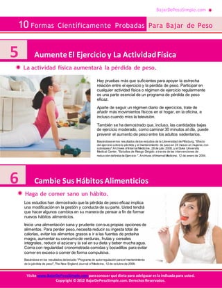 BajarDePesoSimple.com
10 Formas Científicamente Probadas Para Bajar de Peso
Visite www.BajarDePesoSimple.comparaconocer qué dieta para adelgazar esla indicada para usted.
Copyright © 2012 BajarDePesoSimple.com.DerechosReservados.
La actividad física aumentará la pérdida de peso.
Haga de comer sano un hábito.
5 AumenteEl Ejercicioy La ActividadFísica
6 Cambie Sus HábitosAlimenticios
Hay pruebas más que suficientes para apoyar la estrecha
relación entre el ejercicio y la pérdida de peso. Participar en
cualquier actividad física o régimen de ejercicio regularmente
es una parte esencial de un programa de pérdida de peso
eficaz.
Aparte de seguir un régimen diario de ejercicios, trate de
añadir más movimientos físicos en el hogar, en la oficina, e
incluso cuando mira la televisión.
También se ha demostrado que, incluso, las cantidades bajas
de ejercicio moderado, como caminar 30 minutos al día, puede
prevenir el aumento de peso entre los adultos sedentarios.
Basándose en los resultados de los estudios de la Universidad de Pittsburg, "Efecto
del ejercicio sobre la pérdida y el mantenimiento de peso en 24 meses en mujeres con
sobrepeso" Archives of InternalMedicine, 28 de julio 2008, y el Duke University
Medical Center, "Estudios de Riesgo Dirigido a través de las intervenciones de
reducción definida de Ejercicio ", Archives of InternalMedicine, 12 de enero de 2004.
Los estudios han demostrado que la pérdida de peso eficaz implica
una modificación en la gestión y conducta de su parte. Usted tendrá
que hacer algunos cambios en su manera de pensar a fin de formar
nuevos hábitos alimenticios.
Inicie una alimentación sana y prudente con sus propias opciones de
alimentos. Para perder peso, necesita reducir su ingesta total de
calorías, evitar los alimentos grasos e ir a las fuentes de proteína
magra, aumentar su consumo de verduras, frutas y cereales
integrales, reducir el azúcar y la sal en su dieta y beber mucha agua.
Coma con regularidad cronometrada comidas y bocadillos para evitar
comer en exceso o comer de forma compulsiva.
Basándose en los resultados delestudio "Programa de autorregulación para el mantenimiento
de la pérdida de peso", The New England Journal of Medicine, 12 de octubre de 2006.
 