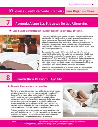 BajarDePesoSimple.com
10 Formas Científicamente Probadas Para Bajar de Peso
Visite www.BajarDePesoSimple.comparaconocer qué dieta para adelgazar esla indicada para usted.
Copyright © 2012 BajarDePesoSimple.com.DerechosReservados.
Una buena alimentación puede inducir la pérdida de peso.
Dormir bien reduce el apetito.
Un estudio encontró que aunque las personas son conscientes de
las etiquetas de los alimentos, la mayoría no sabe exactamente
cómo interpretarlos. Esto puede llevar a las personas a
sobrestimar gravemente o subestimar cuánto están consumiendo
de ciertos nutrientes. Así que si no están bien informados en la
interpretación de las etiquetas de los alimentos, entonces ahora es
el momento para aprender.
Conozca la información del tamaño de la porción. Aprenda a
interpretar la información del contenido en nutrientes. ¿Sabía que
"sin colesterol" no significa "sin grasa" o que el sodio y la sal no
son lo mismo? Si la interpretación de etiquetas de los alimentos es
demasiado compleja para usted, entonces es mejor que coma
más frutas frescas, verduras, granos y nueces para simplificar las
cosas. Mejor aún, evite todos los alimentos elaborados.
Basándose en "Entender las etiquetas de los alimentos: el papel de la alfabetización y la
aritmética básica," American Journal of Preventive Medicine, Noviembre de 2006.
Dormir es una de las maneras más fáciles de comenzar con su
pérdida de peso. Los estudios han demostrado que el sueño
desempeña un papel crítico en la regulación de productos
químicos que afectan nuestro apetito. Los investigadores
encontraron que dormir la cantidad adecuada de horas produce
que las hormonas que favorecen la regulación del hambre
ayuden a controlar sus antojos de comida calórica como pan,
pasteles, pastas y helados. Así que mantenga su apetito bajo
control conciliando un buen sueño durante la noche.
Trate de mantener un horario regular de sueño que le permita
tener suficiente tiempo para dormir. La mayoría de las personas
necesitan entre siete y ocho horas de sueño. Una cosa más,
cuando se está durmiendo, obviamente, no se come.
7 AprendaA Leer Las EtiquetasDe Los Alimentos
8 Dormir Bien ReduceEl Apetito
 