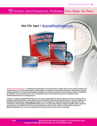 BajarDePesoSimple.com
10 Formas Científicamente Probadas Para Bajar de Peso
Visite www.BajarDePesoSimple.comparaconocer qué dieta para adelgazar esla indicada para usted.
Copyright © 2012 BajarDePesoSimple.com.DerechosReservados.
Haz Clic Aquí > BajardePesoSimple.com
Delego de Responsabilidad. La información presentada en este documento no debe usarse nunca como un sustituto del
consejo de los nutricionistas calificados y profesionales de la medicina. Al leer este documento, usted asume todos los
riesgos asociados con el uso del asesoramiento prestado, con pleno conocimiento de que usted es el único responsable
de cualquier cosa que pueda ocurrir como resultado de poner la información en acción en cualquier forma,
independientemente de su interpretación.
Asimismo, acepta que BajarDePesoSimple.com no se hace responsable de ninguna manera del éxito o el fracaso de su
programa de pérdida de peso como resultado de la información presentada en este documento. Usted entiende que no
brindamos absolutamente ninguna garantía respecto a sus resultados en la pérdida de peso de la aplicación de esta
información. Usted acepta que BajarDePesoSimple.com no se hace responsable de cualquier pérdida, daño o perjuicio
que derive de la utilización de la información presentada en este informe. Además, usted también acepta que
BajarDePesoSimple.com no se hace responsable de la exactitud de la información presentada.
 