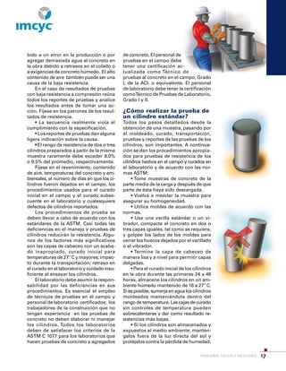 PROBLEMAS, CAUSAS Y SOLUCIONES 17
bido a un error en la producción o por
agregar demasiada agua al concreto en
la obra debido a retrasos en el colado o
a exigencias de concreto húmedo. El alto
contenido de aire también puede ser una
causa de la baja resistencia.
En el caso de resultados de pruebas
con baja resistencia a compresión reúna
todos los reportes de pruebas y analice
los resultados antes de tomar una ac-
ción. Fíjese en los patrones de los resul-
tados de resistencia.
• La secuencia realmente viola el
cumplimiento con la especificación.
• Los reportes de pruebas dan alguna
ligera indicación sobre la causa.
• El rango de resistencia de dos o tres
cilindros preparados a partir de la misma
muestra raramente debe exceder 8.0%
o 9.5% del promedio, respectivamente.
Fíjese en el revenimiento, contenido
de aire, temperaturas del concreto y am-
bientales, el número de días en que los ci-
lindros fueron dejados en el campo, los
procedimientos usados para el curado
inicial en el campo y el curado subse-
cuente en el laboratorio y cualesquiera
defectos de cilindros reportados.
Los procedimientos de prueba se
deben llevar a cabo de acuerdo con los
estándares de la ASTM. Casi todas las
deficiencias en el manejo y pruebas de
cilindros reducirán la resistencia. Algu-
nos de los factores más significativos
son las capas de cabeceo con un acaba-
do inapropiado, curado inicial para
temperaturas de 27° C y mayores; impac-
to durante la transportación; retraso en
el curado en el laboratorio y cuidado insu-
ficiente al ensayar los cilindros.
El laboratorio debe asumir la respon-
sabilidad por las deficiencias en sus
procedimientos. Es esencial el empleo
de técnicos de pruebas en el campo y
personal de laboratorio certificados; los
trabajadores de la construcción que no
tengan experiencia en las pruebas de
concreto no deben elaborar ni manejar
los cilindros. Todos los laboratorios
deben de satisfacer los criterios de la
ASTM C 1077 para los laboratorios que
hacen pruebas de concreto y agregados
de concreto. El personal de
pruebas en el campo debe
tener una certificación ac-
tualizada como Técnico de
pruebas al concreto en el campo, Grado
I, de la ACI, o equivalente. El personal
de laboratorio debe tener la certificación
comoTécnico de Pruebas de Laboratorio,
Grado I y II.
¿Cómo realizar la prueba de
un cilindro estándar?
Todos los pasos detallados desde la
obtención de una muestra, pasando por
el moldeado, curado, transportación,
pruebas y reportes de las pruebas de los
cilindros, son importantes. A continua-
ción se dan los procedimientos apropia-
dos para pruebas de resistencia de los
cilindros hechos en el campo y curados en
el laboratorio y de acuerdo con las nor-
mas ASTM:
• Tome muestras de concreto de la
parte media de la carga y después de que
parte de ésta haya sido descargada.
• Vuelva a mezclar la muestra para
asegurar su homogeneidad.
• Utilice moldes de acuerdo con las
normas.
• Use una varilla estándar o un vi-
brador, compacte el concreto en dos o
tres capas iguales, tal como se requiera,
y golpee los lados de los moldes para
cerrar los huecos dejados por el varillado
o el vibrador.
• Termine la capa de cabeceo de
manera lisa y a nivel para permitir capas
delgadas.
• Para el curado inicial de los cilindros
en la obra durante las primeras 24 a 48
horas, almacene los cilindros en un am-
biente húmedo mantenido de 16 a 27° C.
Si es posible, sumerja en agua los cilindros
moldeados manteniéndola dentro del
rango de temperatura. Las cajas de curado
sin controles de temperatura pueden
sobrecalentarse y dar como resultado re-
sistencias más bajas.
• Si los cilindros son almacenados y
expuestos al medio ambiente, mantén-
galos fuera de la luz directa del sol y
protéjalos contra la pérdida de humedad.
R
 