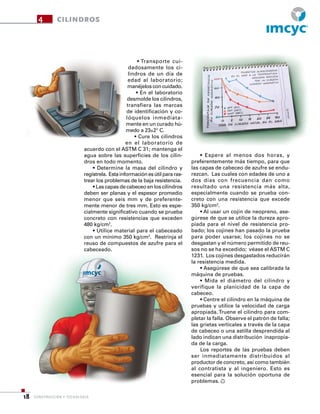CONSTRUCCIÓN Y TECNOLOGÍA18
4 CILINDROS
• Transporte cui-
dadosamente los ci-
lindros de un día de
edad al laboratorio;
manéjelos con cuidado.
• En el laboratorio
desmolde los cilindros,
transfiera las marcas
de identificación y co-
lóquelos inmediata-
mente en un curado hú-
medo a 23±2° C.
• Cure los cilindros
en el laboratorio de
acuerdo con el ASTM C 31; mantenga el
agua sobre las superficies de los cilin-
dros en todo momento.
• Determine la masa del cilindro y
regístrela. Estainformaciónesútilpararas-
trear los problemas de la baja resistencia.
• Las capas de cabeceo en los cilindros
deben ser planas y el espesor promedio
menor que seis mm y de preferente-
mente menor de tres mm. Esto es espe-
cialmente significativo cuando se prueba
concreto con resistencias que exceden
480 kg/cm2
.
• Utilice material para el cabeceado
con un mínimo 350 kg/cm2
. Restrinja el
reuso de compuestos de azufre para el
cabeceado.
• Espere al menos dos horas, y
preferentemente más tiempo, para que
las capas de cabeceo de azufre se endu-
rezcan. Las cuales con edades de uno a
dos días con frecuencia dan como
resultado una resistencia más alta,
especialmente cuando se prueba con-
creto con una resistencia que excede
350 kg/cm2
.
• Al usar un cojín de neopreno, ase-
gúrese de que se utilice la dureza apro-
piada para el nivel de resistencia pro-
bado; los cojines han pasado la prueba
para poder usarse; los cojines no se
desgastan y el número permitido de reu-
sos no se ha excedido; véase el ASTM C
1231. Los cojines desgastados reducirán
la resistencia medida.
• Asegúrese de que sea calibrada la
máquina de pruebas.
• Mida el diámetro del cilindro y
verifique la planicidad de la capa de
cabeceo.
• Centre el cilindro en la máquina de
pruebas y utilice la velocidad de carga
apropiada. Truene el cilindro para com-
pletar la falla. Observe el patrón de falla;
las grietas verticales a través de la capa
de cabeceo o una astilla desprendida al
lado indican una distribución inapropia-
da de la carga.
Los reportes de las pruebas deben
ser inmediatamente distribuidos al
productor de concreto, así como también
al contratista y al ingeniero. Esto es
esencial para la solución oportuna de
problemas.
CONSTRUCCIÓN Y TECNOLOGÍA18
R
 