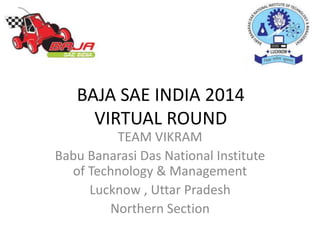 BAJA SAE INDIA 2014
VIRTUAL ROUND
TEAM VIKRAM
Babu Banarasi Das National Institute
of Technology & Management
Lucknow , Uttar Pradesh
Northern Section
 