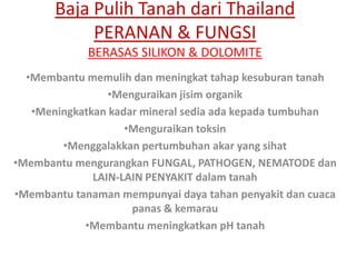 Baja Pulih Tanah dari Thailand
PERANAN & FUNGSI
BERASAS SILIKON & DOLOMITE
•Membantu memulih dan meningkat tahap kesuburan tanah
•Menguraikan jisim organik
•Meningkatkan kadar mineral sedia ada kepada tumbuhan
•Menguraikan toksin
•Menggalakkan pertumbuhan akar yang sihat
•Membantu mengurangkan FUNGAL, PATHOGEN, NEMATODE dan
LAIN-LAIN PENYAKIT dalam tanah
•Membantu tanaman mempunyai daya tahan penyakit dan cuaca
panas & kemarau
•Membantu meningkatkan pH tanah
 