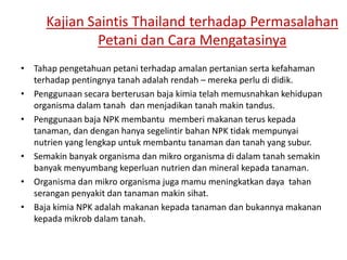Kajian Saintis Thailand terhadap Permasalahan
Petani dan Cara Mengatasinya
• Tahap pengetahuan petani terhadap amalan pertanian serta kefahaman
terhadap pentingnya tanah adalah rendah – mereka perlu di didik.
• Penggunaan secara berterusan baja kimia telah memusnahkan kehidupan
organisma dalam tanah dan menjadikan tanah makin tandus.
• Penggunaan baja NPK membantu memberi makanan terus kepada
tanaman, dan dengan hanya segelintir bahan NPK tidak mempunyai
nutrien yang lengkap untuk membantu tanaman dan tanah yang subur.
• Semakin banyak organisma dan mikro organisma di dalam tanah semakin
banyak menyumbang keperluan nutrien dan mineral kepada tanaman.
• Organisma dan mikro organisma juga mamu meningkatkan daya tahan
serangan penyakit dan tanaman makin sihat.
• Baja kimia NPK adalah makanan kepada tanaman dan bukannya makanan
kepada mikrob dalam tanah.
 