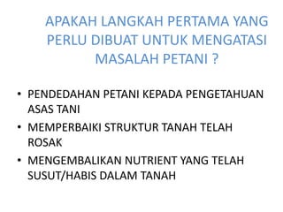 APAKAH LANGKAH PERTAMA YANG
PERLU DIBUAT UNTUK MENGATASI
MASALAH PETANI ?
• PENDEDAHAN PETANI KEPADA PENGETAHUAN
ASAS TANI
• MEMPERBAIKI STRUKTUR TANAH TELAH
ROSAK
• MENGEMBALIKAN NUTRIENT YANG TELAH
SUSUT/HABIS DALAM TANAH
 