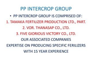 PP INTERCROP GROUP
• PP INTERCROP GROUP IS COMPRISED OF:
1. TAMAKA FERTILIZER PRODUCTION LTD., PART.
2. VOR. THANASAP CO., LTD.
3. FIVE GIORIOUS VICTORY CO., LTD.
OUR ASSOCIATED COMPANIES
EXPERTISE ON PRODUCING SPECIFIC FERILIZERS
WITH 15 YEAR EXPERIENCE
 