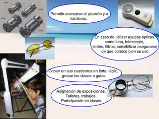 Permitir acercarse al pizarrón y a
los libros.
En caso de utilizar ayudas ópticas
como lupa, telescopio,
lentes, filtros, sensibilizar asegurarse
de que conoce bien su uso
Copiar en sus cuadernos en tinta, lápiz,
grabar las clases o guías
Asignación de exposiciones,
Talleres, trabajos,
Participación en clases
 